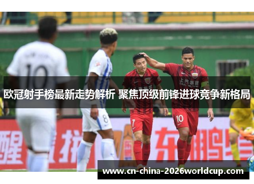 欧冠射手榜最新走势解析 聚焦顶级前锋进球竞争新格局