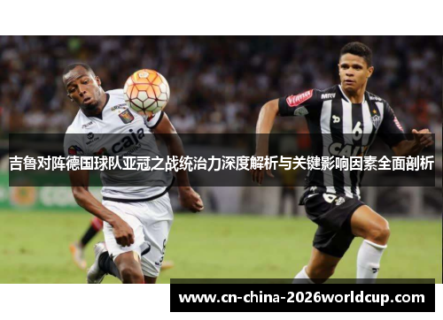 吉鲁对阵德国球队亚冠之战统治力深度解析与关键影响因素全面剖析