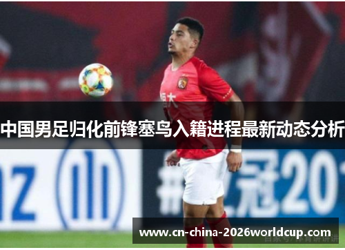 中国男足归化前锋塞鸟入籍进程最新动态分析 中国男足归化前锋塞鸟入籍进程最新动态分析