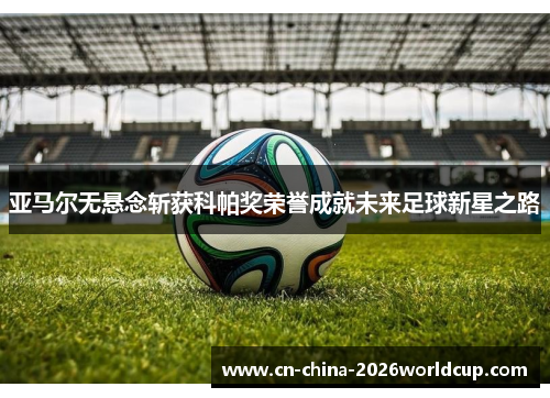 亚马尔无悬念斩获科帕奖荣誉成就未来足球新星之路 亚马尔无悬念斩获科帕奖荣誉成就未来足球新星之路