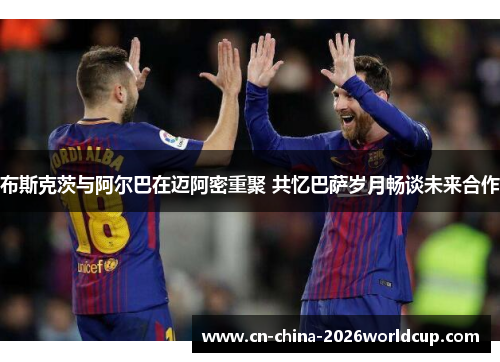 布斯克茨与阿尔巴在迈阿密重聚 共忆巴萨岁月畅谈未来合作 布斯克茨与阿尔巴在迈阿密重聚 共忆巴萨岁月畅谈未来合作