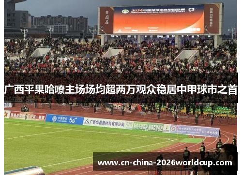 广西平果哈嘹主场场均超两万观众稳居中甲球市之首 广西平果哈嘹主场场均超两万观众稳居中甲球市之首