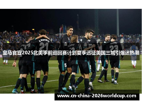 皇马官宣2025北美季前巡回赛计划夏季远征美国三城引爆迷热潮