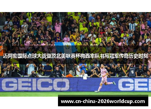 迈阿密国际点球大战登顶北美联赛杯梅西率队书写冠军传奇历史时刻 迈阿密国际点球大战登顶北美联赛杯梅西率队书写冠军传奇历史时刻