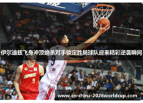 伊尔迪兹飞身冲顶绝杀对手锁定胜局球队迎来精彩逆袭瞬间 伊尔迪兹飞身冲顶绝杀对手锁定胜局球队迎来精彩逆袭瞬间