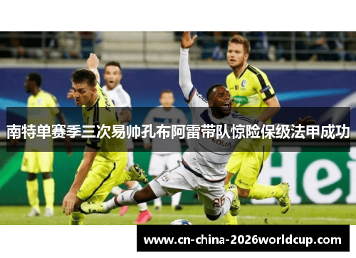 南特单赛季三次易帅孔布阿雷带队惊险保级法甲成功 南特单赛季三次易帅孔布阿雷带队惊险保级法甲成功