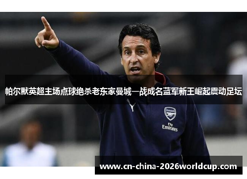 帕尔默英超主场点球绝杀老东家曼城一战成名蓝军新王崛起震动足坛