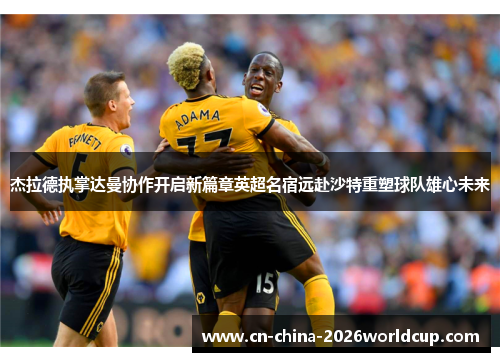 杰拉德执掌达曼协作开启新篇章英超名宿远赴沙特重塑球队雄心未来