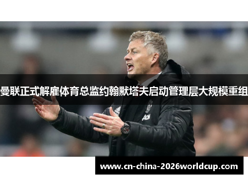 曼联正式解雇体育总监约翰默塔夫启动管理层大规模重组