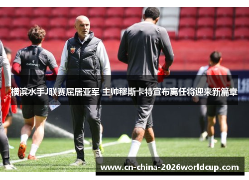 横滨水手J联赛屈居亚军 主帅穆斯卡特宣布离任将迎来新篇章