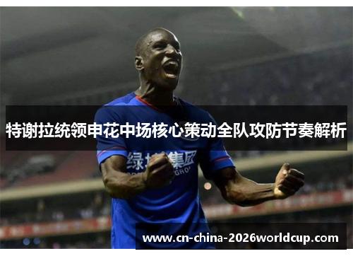 特谢拉统领申花中场核心策动全队攻防节奏解析