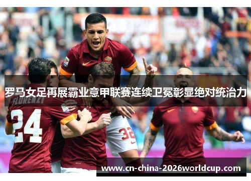 罗马女足再展霸业意甲联赛连续卫冕彰显绝对统治力
