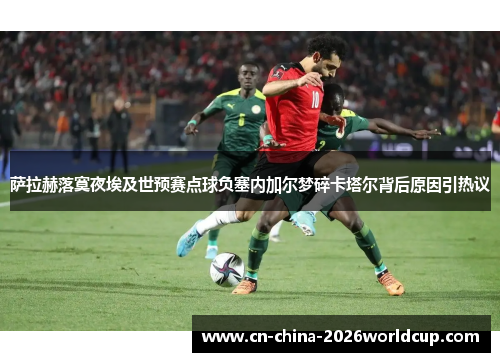 萨拉赫落寞夜埃及世预赛点球负塞内加尔梦碎卡塔尔背后原因引热议