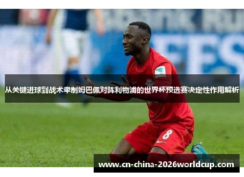 从关键进球到战术牵制姆巴佩对阵利物浦的世界杯预选赛决定性作用解析