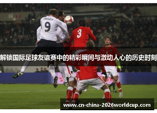 解锁国际足球友谊赛中的精彩瞬间与激动人心的历史时刻
