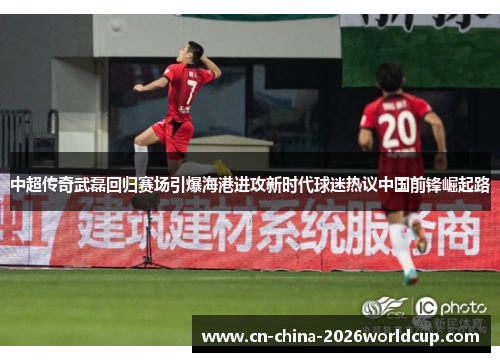 中超传奇武磊回归赛场引爆海港进攻新时代球迷热议中国前锋崛起路
