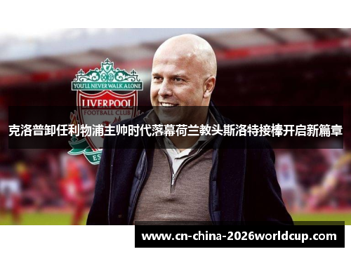 克洛普卸任利物浦主帅时代落幕荷兰教头斯洛特接棒开启新篇章