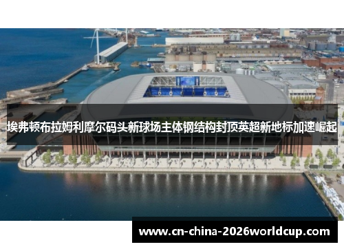 埃弗顿布拉姆利摩尔码头新球场主体钢结构封顶英超新地标加速崛起