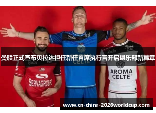 曼联正式宣布贝拉达担任新任首席执行官开启俱乐部新篇章 曼联正式宣布贝拉达担任新任首席执行官开启俱乐部新篇章
