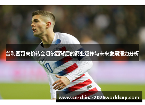 普利西奇高价转会切尔西背后的商业运作与未来发展潜力分析 普利西奇高价转会切尔西背后的商业运作与未来发展潜力分析