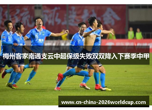 梅州客家南通支云中超保级失败双双降入下赛季中甲 梅州客家南通支云中超保级失败双双降入下赛季中甲