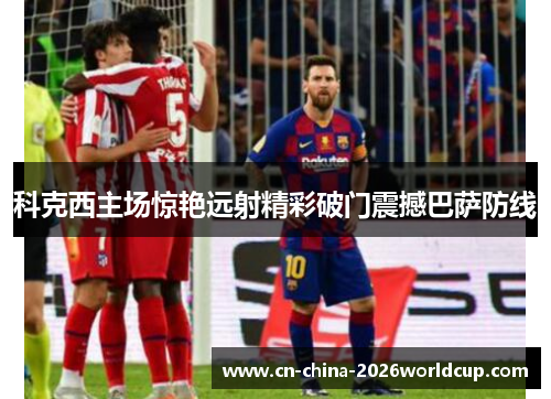 科克西主场惊艳远射精彩破门震撼巴萨防线